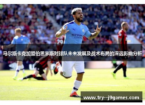 马尔斯卡克加盟伯恩茅斯对球队未来发展及战术布局的深远影响分析