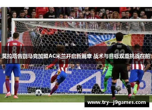 莫拉塔告别马竞加盟AC米兰开启新篇章 战术与目标双重挑战在前 莫拉塔告别马竞加盟AC米兰开启新篇章 战术与目标双重挑战在前