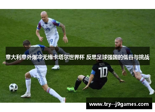 意大利意外爆冷无缘卡塔尔世界杯 反思足球强国的低谷与挑战